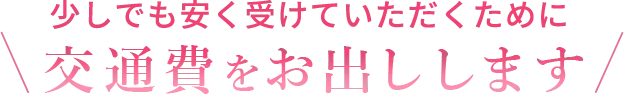 少しでも安く受けていただくために交通費をお出しします