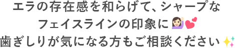 エラの存在感を和らげて、シャープなフェイスラインの印象に