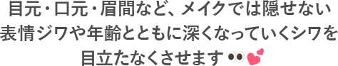 目元・口元・眉間など、メイクでは隠せない表情ジワや年齢とともに深くなっていくシワを目立たなくさせます