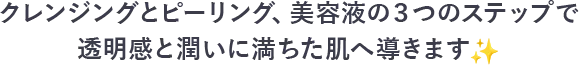 クレンジングとピーリング、美容液の３つのステップで透明感と潤いに満ちた肌へ導きます