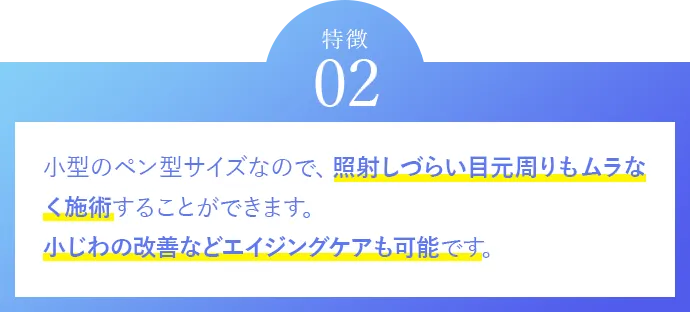 特徴02 小型のペン型サイズなので、照射しづらい目元周りもムラなく施術することができます。小じわの改善などエイジングケアも可能です。