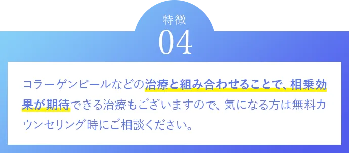 特徴04 コラーゲンピールなどの治療と組み合わせることで、相乗効果が期待できる治療もございますので、気になる方は無料カウンセリング時にご相談ください。