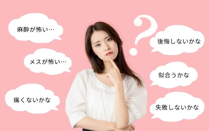 麻酔が怖い…・メスが怖い・痛くないかな・後悔しないかな・似合うかな・失敗しないかな