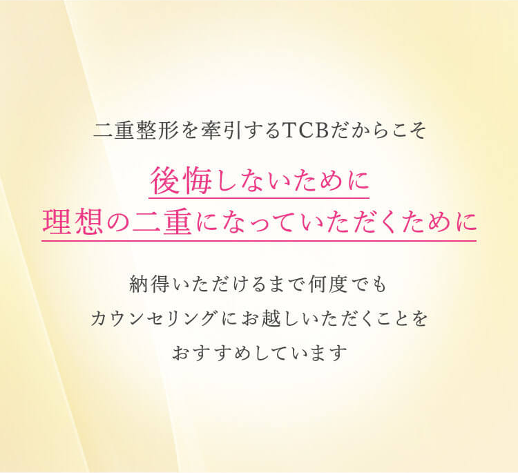 二重整形を牽引するTCBだからこそ後悔しないために理想の二重になっていただくために納得いただけるまで何度でもカウンセリングお越しいただくことをおすすめします