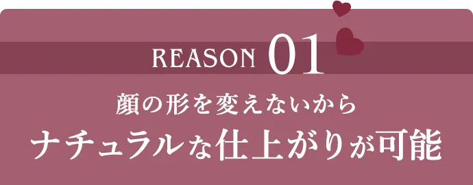 REASON01 顔の形を変えないからナチュラルな仕上がりが可能