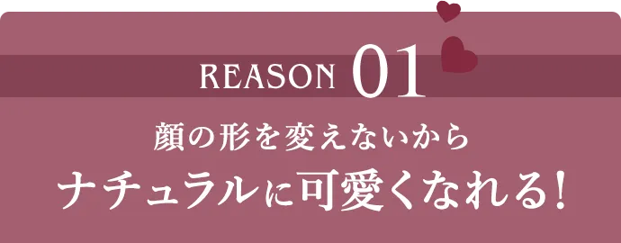 REASON01 顔の形を変えないからナチュラルに可愛くなれる!