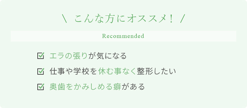 こんな方にオススメ！ エラの張りが気になる 仕事や学校を休む事なく整形したい 奥歯をかみしめる癖がある