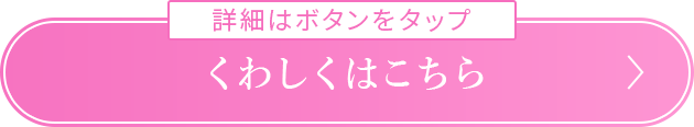 詳細はボタンをタップ くわしくはこちら