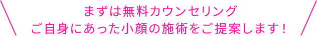 まずは無料カウンセリングご自身にあった小顔の施術をご提案します！