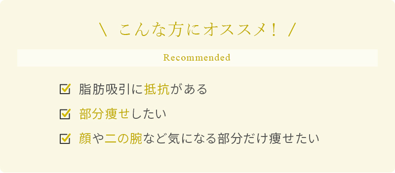 こんな方にオススメ！ 脂肪吸引に抵抗がある 部分痩せしたい 顔や二の腕など気になる部分だけ痩せたい