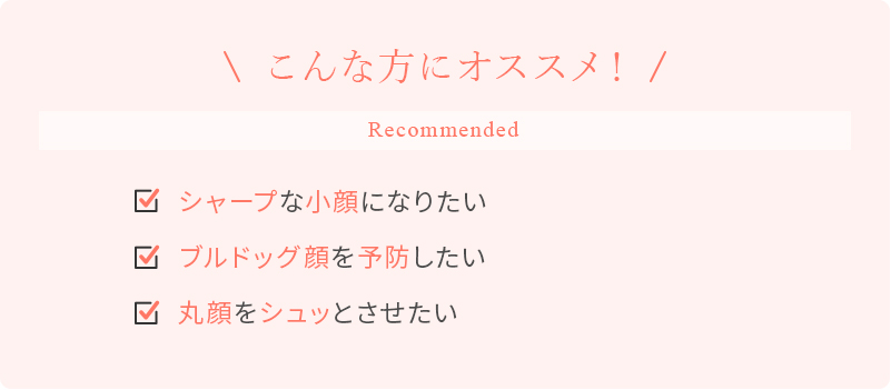 こんな方にオススメ！シャープな小顔になりたい ブルドッグ顔を予防したい 丸顔をシュッとさせたい
