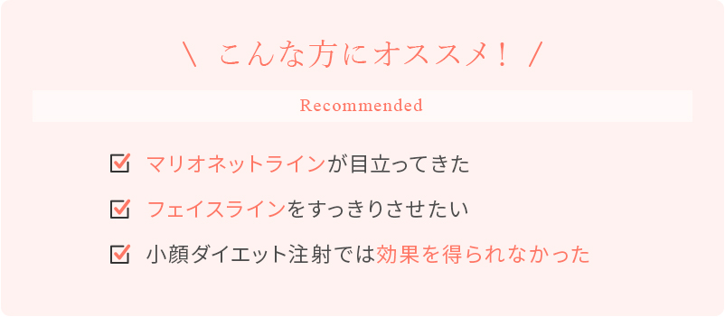こんな方にオススメ！ マリオネットラインが目立ってきた フェイスラインをすっきりさせたい 小顔ダイエット注射では効果を得られなかった