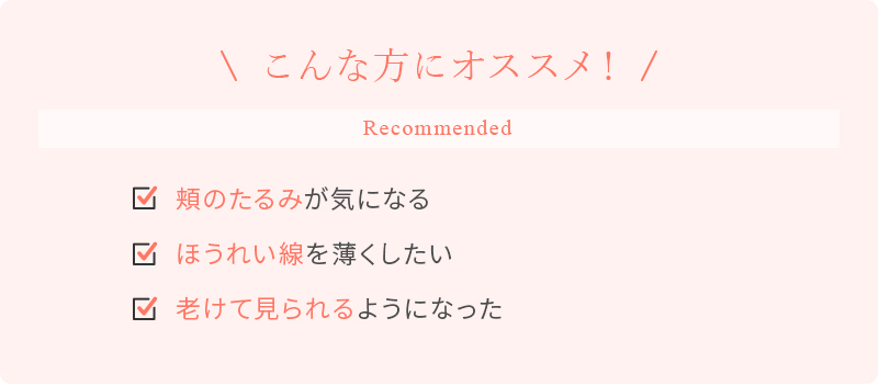 こんな方にオススメ！ 頬のたるみが気になる ほうれい線を薄くしたい 老けて見られるようになった