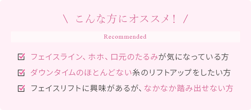 こんな方にオススメ！ フェイスライン、ホホ、口元のたるみが気になっている方 ダウンタイムのほとんどない糸のリフトアップしたい方 フェイスリフトに興味はあるが、なかなか踏み出せない方