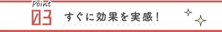 すぐに効果を実感！