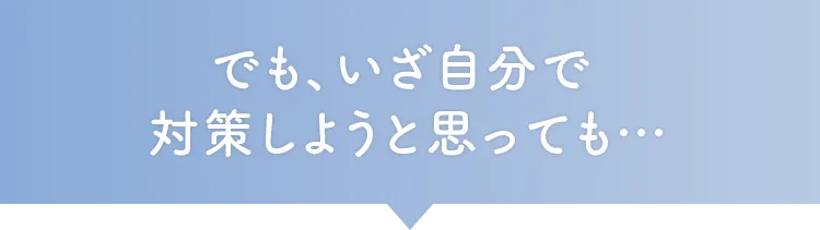 でも、いざ自分で対策しようと思っても…