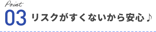 ポイント03 リスクがすくないから安心♪