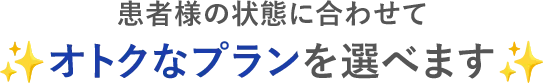 患者様の状態に合わせてオトクなプランを選べます