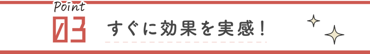 すぐに効果を実感！