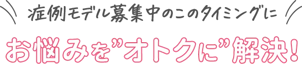 症例モデル募集中のこのタイミングに お悩みをオトクに解決！