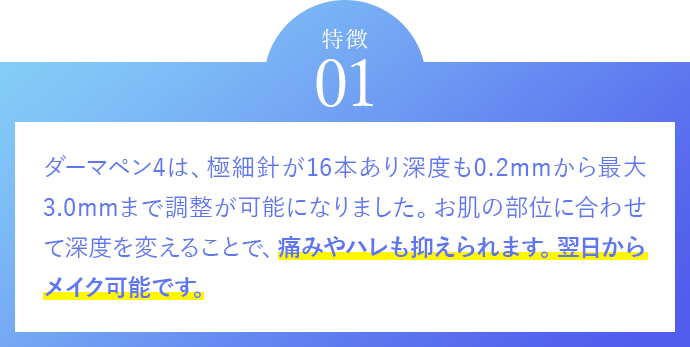 特徴01　ダーマペン4は、極細針が16本あり深度も0.2mmから最大3.0mmまで調整が可能になりました。お肌の部位に合わせて深度を変えることで、従来より効果を得ることができ、痛みやハレも抑えられます。翌日からメイク可能です。