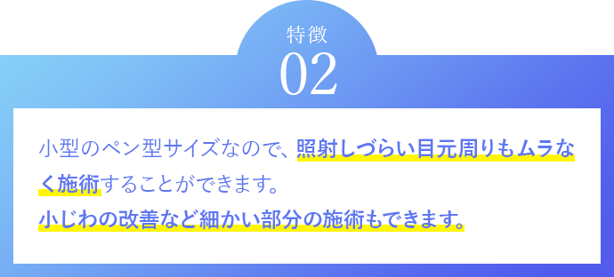 特徴02　小型のペン型サイズなので、照射しづらい目元周りもムラなく施術することができます。	小じわの改善などエイジングケアも可能です。