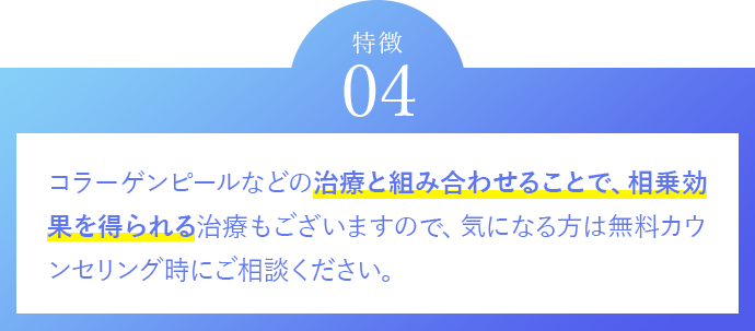 特徴04　コラーゲンピールなどの治療と組み合わせることで、相乗効果を得られる治療もございますので、気になる方は無料カウンセリング時にご相談ください。