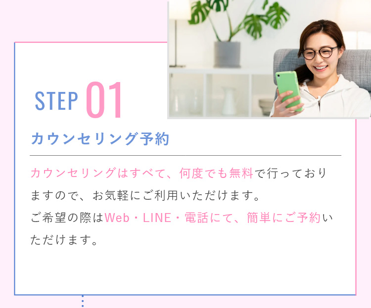 カウンセリングは何度でも無料で行っておりますので、お気軽にご利用いただけます。ご予約はWeb予約・LINE予約・電話予約にて、簡単に行うことができます。