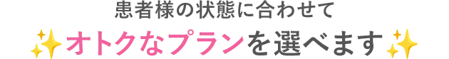 患者様の状態に合わせてオトクなプランを選べます