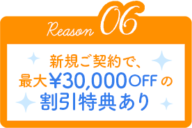 Reason06 新規ご契約で、最大¥30,000OFFの割引特典あり