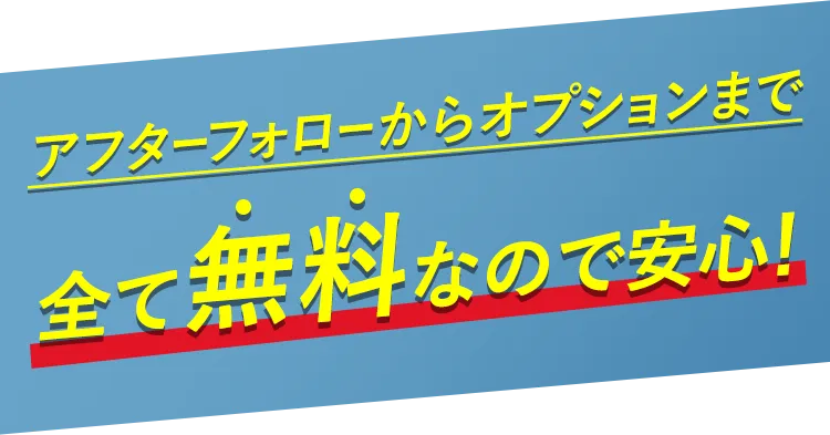 アフターフォローからオプションまで全て無料なので安心！